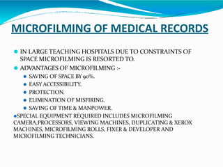 MICROFILMING OF MEDICAL RECORDS
⚫ IN LARGE TEACHING HOSPITALS DUE TO CONSTRAINTS OF
SPACE MICROFILMING IS RESORTED TO.
⚫ ADVANTAGES OF MICROFILMING :-
⚫ SAVING OF SPACE BY 90%.
⚫ EASY ACCESSIBILITY.
⚫ PROTECTION.
⚫ ELIMINATION OF MISFIRING.
⚫ SAVING OF TIME & MANPOWER.
⚫SPECIAL EQUIPMENT REQUIRED INCLUDES MICROFILMING
CAMERA,PROCESSORS, VIEWING MACHINES, DUPLICATING & XEROX
MACHINES, MICROFILMING ROLLS, FIXER & DEVELOPER AND
MICROFILMING TECHNICIANS.
 