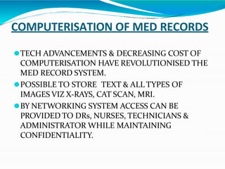 COMPUTERISATION OF MED RECORDS
⚫TECH ADVANCEMENTS & DECREASING COST OF
COMPUTERISATION HAVE REVOLUTIONISED THE
MED RECORD SYSTEM.
⚫POSSIBLE TO STORE TEXT & ALL TYPES OF
IMAGES VIZ X-RAYS, CAT SCAN, MRI.
⚫BY NETWORKING SYSTEM ACCESS CAN BE
PROVIDED TO DRs, NURSES, TECHNICIANS &
ADMINISTRATOR WHILE MAINTAINING
CONFIDENTIALITY.
 