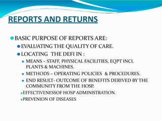 REPORTS AND RETURNS
⚫BASIC PURPOSE OF REPORTS ARE:
⚫EVALUATING THE QUALITY OF CARE.
⚫LOCATING THE DEFI IN :
⚫ MEANS – STAFF, PHYSICAL FACILITIES, EQPT INCL
PLANTS & MACHINES.
⚫ METHODS – OPERATING POLICIES & PROCEDURES.
⚫ END RESULT- OUTCOME OF BENEFITS DERIVED BY THE
COMMUNITY FROM THE HOSP.
⚫EFFECTIVENESSOF HOSP ADMINISTRATION.
⚫PREVENION OF DISEASES
 