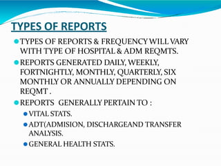 TYPES OF REPORTS
⚫TYPES OF REPORTS & FREQUENCYWILL VARY
WITH TYPE OF HOSPITAL & ADM REQMTS.
⚫REPORTS GENERATED DAILY, WEEKLY,
FORTNIGHTLY, MONTHLY, QUARTERLY, SIX
MONTHLY OR ANNUALLY DEPENDING ON
REQMT .
⚫REPORTS GENERALLY PERTAIN TO :
⚫VITAL STATS.
⚫ADT(ADMISION, DISCHARGEAND TRANSFER
ANALYSIS.
⚫GENERAL HEALTH STATS.
 