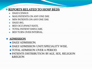 ⚫REPORTS RELATED TO HOSP BEDS
⚫ DAILY CENSUS
⚫ MAX PATIENTS ON ANY ONE DAY.
⚫ MIN PATIENTS ON ANY ONE DAY.
⚫ DAILYAVG.
⚫ BED OCCUPANCY RATE.
⚫ TOTAL PATIENT DAYS CARE.
⚫ BED TURN OVER INTERVAL.
⚫ ADMISSION
⚫ DAILY ADMISSION.
⚫ DAILY ADMISSION UNIT/SPECIALITY WISE.
⚫ TOTAL ADMISION OVER A PERIOD.
⚫ PATIENTS DISTRIBUTION BY AGE, SEX, RELIGION
&REGION
 