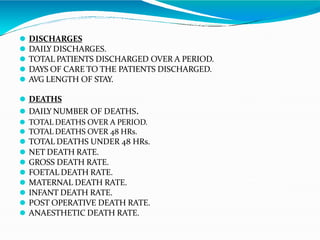 ⚫ DISCHARGES
⚫ DAILY DISCHARGES.
⚫ TOTAL PATIENTS DISCHARGED OVER A PERIOD.
⚫ DAYS OF CARE TO THE PATIENTS DISCHARGED.
⚫ AVG LENGTH OF STAY.
⚫ DEATHS
⚫ DAILY NUMBER OF DEATHS.
⚫ TOTAL DEATHS OVER A PERIOD.
⚫ TOTAL DEATHS OVER 48 HRs.
⚫ TOTAL DEATHS UNDER 48 HRs.
⚫ NET DEATH RATE.
⚫ GROSS DEATH RATE.
⚫ FOETAL DEATH RATE.
⚫ MATERNAL DEATH RATE.
⚫ INFANT DEATH RATE.
⚫ POST OPERATIVE DEATH RATE.
⚫ ANAESTHETIC DEATH RATE.
 