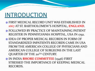 INTRODUCTION
FIRST MEDICAL RECORD UNIT WAS ESTABLISHED IN
1667 AT ST. BARTHOLOMEW’S HOSPITAL, ENGLAND.
FOLLOWED BY PRACTICE OF MAINTAINING PATIENT
REGISTER IN PENNSYLVANIA HOSPITAL, USA IN 1792.
IDEA OF PROPER MEDICAL RECORDS IN FORM OF
STANDARDIZED INPATIENTS RECORDS CAME IN USA
FROM THE AMERICAN COLLEGE OF PHYSICIANS AND
AMERICAN COLLEGE OF SURGEONS IN THE LAST
QUARTER OF THE 20TH CENTURY.
IN INDIA BHORE COMMITTEE (1946) FIRST
STRESSED THE IMPORTANCE OF KEEPING MEDICAL
RECORDS.
 