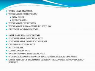 ⚫ WORK LOAD STATITICS.
⚫ TOTAL NO OF OUTPATIENTS.
⚫ NEW CASES.
⚫ REPEAT CASES.
⚫ TOTAL NO OF OPERATIONS.
⚫ TOTAL NO OF X RAY & OTHER RELATED INV.
⚫ DEPT WISE WORKLOAD STATS.
⚫ HOSP CARE EVALUATION STATS
⚫ POST OPERATIVE INFECTION RATE.
⚫ POST OPERATIVE COMPLICATION RATE.
⚫ CAESARIAN SECTION RATE.
⚫ AUTOPSY RATE.
⚫ CONSULTATION RATE.
⚫ RATE OF NORMAL TISSUE REMOVED.
⚫ % OF DISAGREEMENT BETWEEN FINAL & PATHOLOGICAL DIAGNOSIS.
⚫ GROSS RESULTS OF TREATMENT, i.e PATIENTS RECOVERED, IMPROVEDOR NOT
RELIEVED.
 