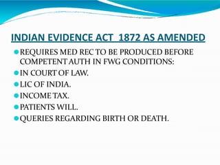 INDIAN EVIDENCE ACT 1872 AS AMENDED
⚫REQUIRES MED REC TO BE PRODUCED BEFORE
COMPETENT AUTH IN FWG CONDITIONS:
⚫IN COURT OF LAW.
⚫LIC OF INDIA.
⚫INCOME TAX.
⚫PATIENTS WILL.
⚫QUERIES REGARDING BIRTH OR DEATH.
 
