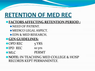 RETENTION OF MED REC
⚫FACTORS AFFECTING RETENTION PERIOD :
⚫NEED OF PATIENT.
⚫MEDICO LEGAL ASPECT.
⚫EDN & MED RESEARCH.
⚫GEN GUIDELINES:
⚫OPD REC
⚫IPD REC
⚫MLC
5 YRS
10 yrs
PERMT
⚫NOTE: IN TEACHING MED COLLEGE & HOSP
RECORDS KEPT PERMANENTLY.
 