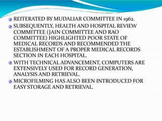 REITERATED BY MUDALIAR COMMITTEE IN 1962.
SUBSEQUENTLY, HEALTH AND HOSPITAL REVIEW
COMMITTEE (JAIN COMMITTEE AND RAO
COMMITTEE) HIGHLIGHTED POOR STATE OF
MEDICAL RECORDS AND RECOMMENDED THE
ESTABLISHMENT OF A PROPER MEDICAL RECORDS
SECTION IN EACH HOSPITAL.
WITH TECHNICAL ADVANCEMENT, COMPUTERS ARE
EXTENSIVELY USED FOR RECORD GENERATION,
ANALYSIS AND RETRIEVAL.
MICROFILMING HAS ALSO BEEN INTRODUCED FOR
EASY STORAGE AND RETRIEVAL.
 