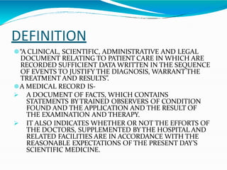 DEFINITION
🟔“A CLINICAL, SCIENTIFIC, ADMINISTRATIVE AND LEGAL
DOCUMENT RELATING TO PATIENT CARE IN WHICH ARE
RECORDED SUFFICIENT DATA WRITTEN IN THE SEQUENCE
OF EVENTS TO JUSTIFY THE DIAGNOSIS, WARRANT THE
TREATMENT AND RESULTS”.
🟔A MEDICAL RECORD IS-
 A DOCUMENT OF FACTS, WHICH CONTAINS
STATEMENTS BYTRAINED OBSERVERS OF CONDITION
FOUND AND THE APPLICATION AND THE RESULT OF
THE EXAMINATION AND THERAPY.
 IT ALSO INDICATES WHETHER OR NOT THE EFFORTS OF
THE DOCTORS, SUPPLEMENTED BYTHE HOSPITAL AND
RELATED FACILITIES ARE IN ACCORDANCE WITH THE
REASONABLE EXPECTATIONS OF THE PRESENT DAY’S
SCIENTIFIC MEDICINE.
 