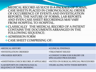 🟔MEDICAL RECORD AS SUCH IS A PACKAGE OF FORMS,
CASE SHEETS PLACED IN CHRONOLOGICAL ORDER
OF OCCURRENCE OF EVENTS AND INVESTIGATION
REPORTS. THE NATURE OF FORMS, LAB REPORTS
AND EVEN CASE SHEET RECORDINGS MAYVARY
FROM HOSPITAL TO HOSPITAL.
🟔CLASSICALLY THE MEDICAL RECORD OF A PATIENT
CONTAINS THE DOCUMENTS ARRANGED IN THE
FOLLOWING SEQUENCE:
ADMISSION FORM
CASE SHEET COMPRISING OF:
MEDICAL HISTORY CLINICAL FINDINGS
INVESTIGATION ORDERED TREATMENT ISSUED
PROGRESS REPORTS CONSENT FORM FOR SURGERY OR
SPECIALIZED PROCEDURES
ANESTHESIA CHECK RECORD, IF APPLICABLE NOTES ON SURGICAL/SPECIAL PROCEDURES
LAB REPORTS IN CHRONOLOGICAL
SEQUENCE OF THEIR ORDERING
FILMS ALONG WITH THEIR REPORTS
 