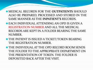 ⚫MEDICAL RECORDS FOR THE OUTPATIENTS SHOULD
ALSO BE PREPARED, PROCESSED AND STORED IN THE
SAME MANNER AS THE INPATIENT’S RECORDS.
⚫EACH INDIVIDUAL ATTENDING AN OPD IS GIVEN A
REGISTRATION NUMBER AND ALL THE MEDICAL
RECORDS ARE KEPT IN A FOLDER BEARING THE SAME
NUMBER.
⚫THE PATIENT IS ISSUED A TICKET/TOKEN BEARING
THE REGISTRATION NUMBER.
⚫THE INDIVIDUAL AT THE OPD RECORD ROOM SENDS
THE FOLDER TO THE APPROPRIATE DEPARTMENT ON
THE PRESENTATION OF TOKEN. THE FOLDER IS
DEPOSITED BACK AFTER THE VISIT.
 