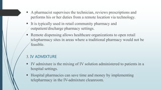  A pharmacist supervises the technician, reviews prescriptions and
performs his or her duties from a remote location via technology.
 It is typically used in retail community pharmacy and
outpatient/discharge pharmacy settings.
 Remote dispensing allows healthcare organizations to open retail
telepharmacy sites in areas where a traditional pharmacy would not be
feasible.
3. IV ADMIXTURE
 IV admixture is the mixing of IV solution administered to patients in a
hospital settings.
 Hospital pharmacies can save time and money by implementing
telepharmacy in the IV-admixture cleanroom.
 