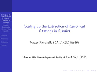 Scaling up the
Extraction of
Canonical
Citations in
Classics
Matteo
Romanello
(DAI / KCL)
@mr56k
Prologue
Approach
Evaluation
Outlook
.....
.
....
.
....
.
.....
.
....
.
....
.
....
.
.....
.
....
.
....
.
....
.
.....
.
....
.
....
.
....
.
.....
.
....
.
.....
.
....
.
....
.
Scaling up the Extraction of Canonical
Citations in Classics
Matteo Romanello (DAI / KCL) @mr56k
Humanitiés Numériques et Antiquité – 4 Sept. 2015
 