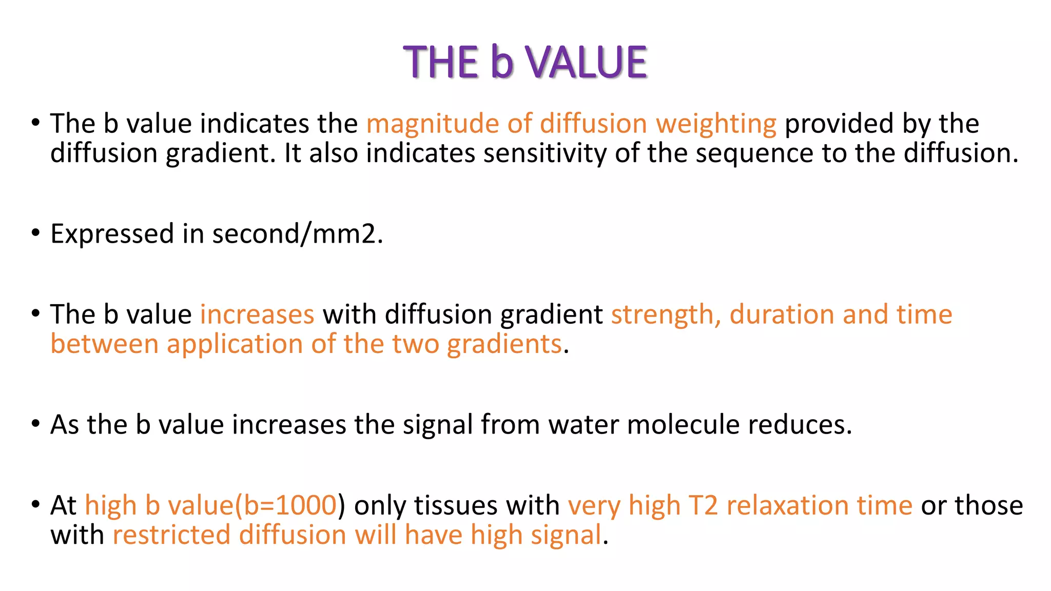 THE b VALUE
• The b value indicates the magnitude of diffusion weighting provided by the
diffusion gradient. It also indicates sensitivity of the sequence to the diffusion.
• Expressed in second/mm2.
• The b value increases with diffusion gradient strength, duration and time
between application of the two gradients.
• As the b value increases the signal from water molecule reduces.
• At high b value(b=1000) only tissues with very high T2 relaxation time or those
with restricted diffusion will have high signal.
 