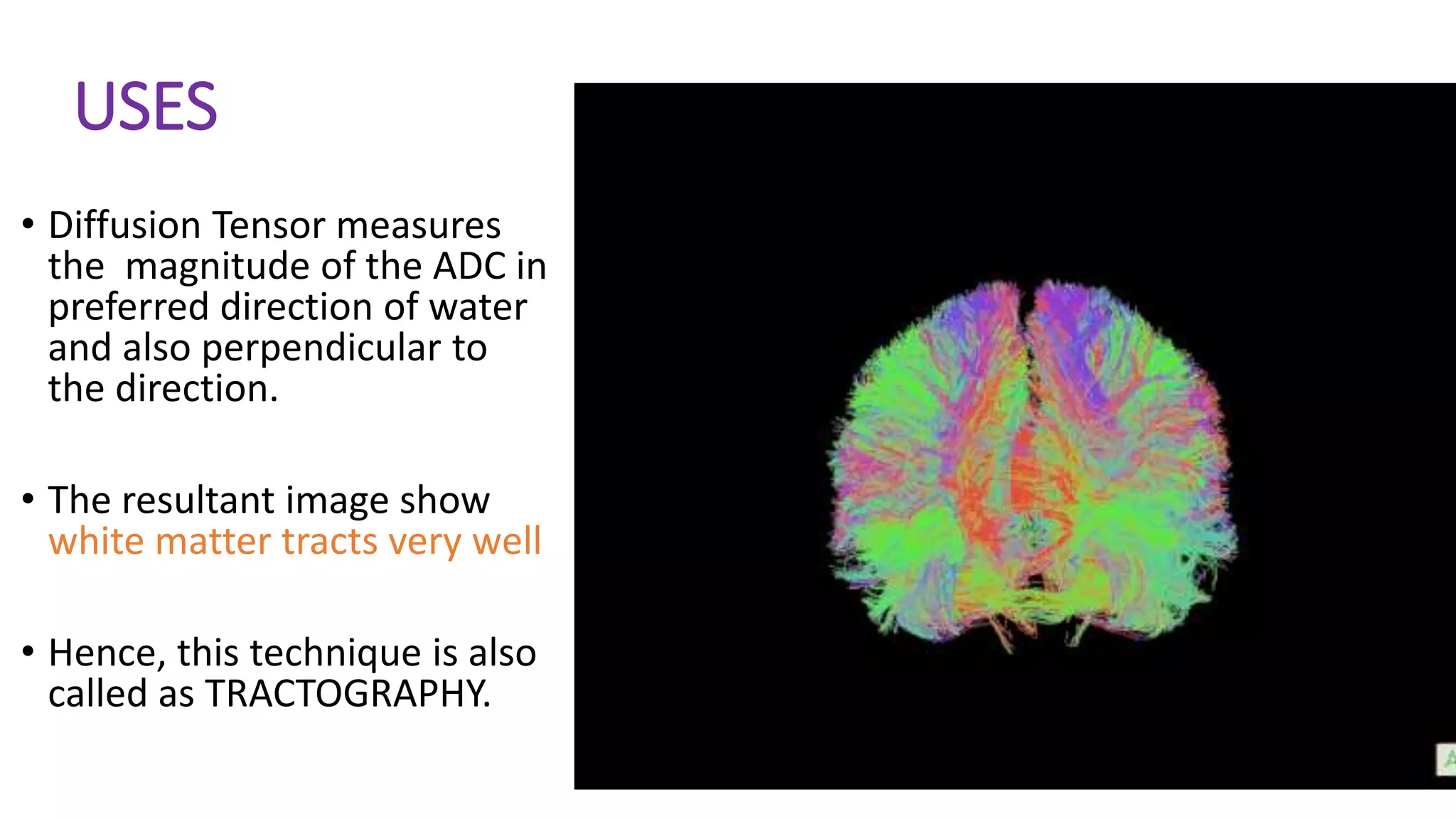 USES
• Diffusion Tensor measures
the magnitude of the ADC in
preferred direction of water
and also perpendicular to
the direction.
• The resultant image show
white matter tracts very well
• Hence, this technique is also
called as TRACTOGRAPHY.
 