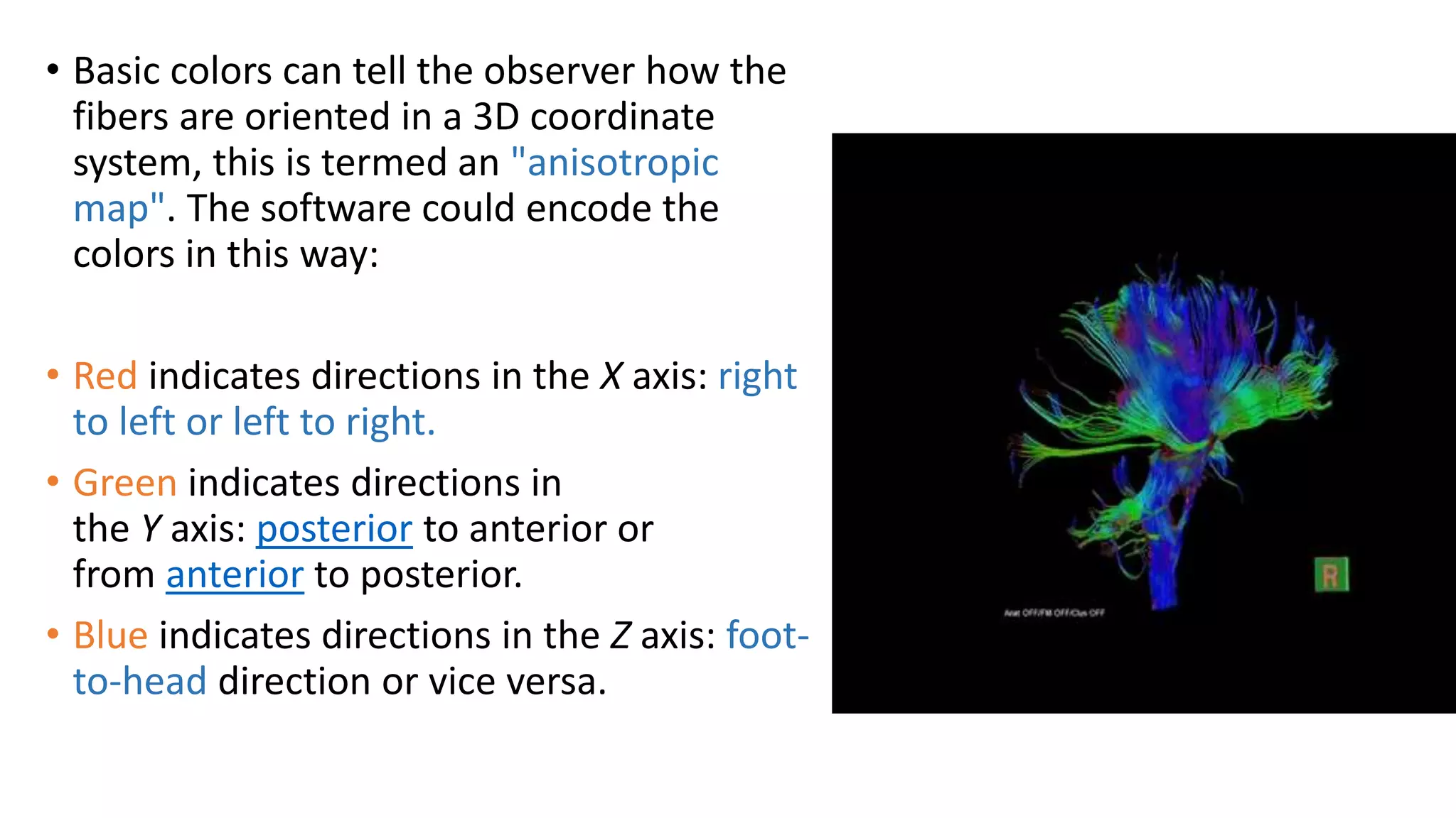 • Basic colors can tell the observer how the
fibers are oriented in a 3D coordinate
system, this is termed an "anisotropic
map". The software could encode the
colors in this way:
• Red indicates directions in the X axis: right
to left or left to right.
• Green indicates directions in
the Y axis: posterior to anterior or
from anterior to posterior.
• Blue indicates directions in the Z axis: foot-
to-head direction or vice versa.
 