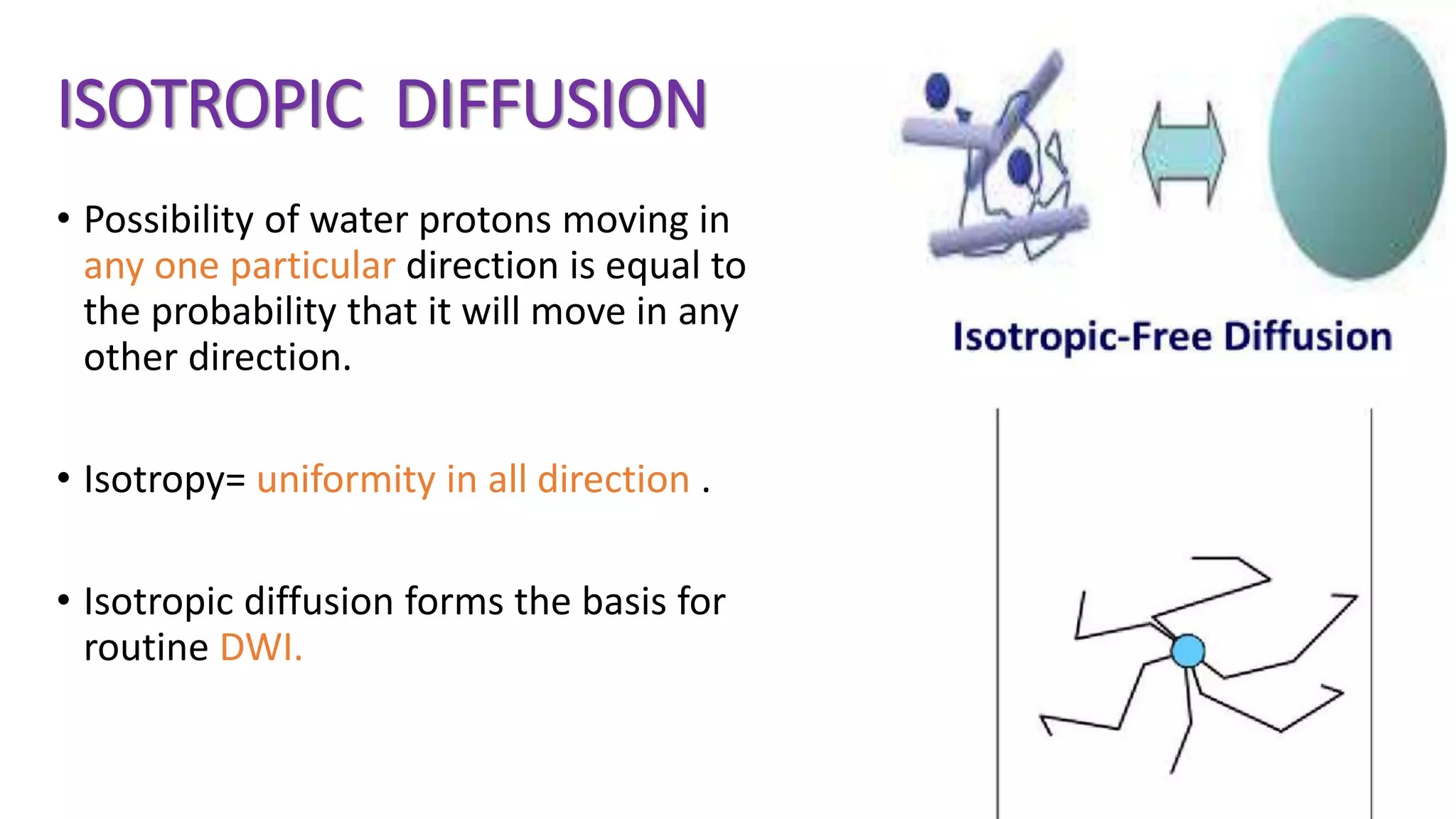 ISOTROPIC DIFFUSION
• Possibility of water protons moving in
any one particular direction is equal to
the probability that it will move in any
other direction.
• Isotropy= uniformity in all direction .
• Isotropic diffusion forms the basis for
routine DWI.
 