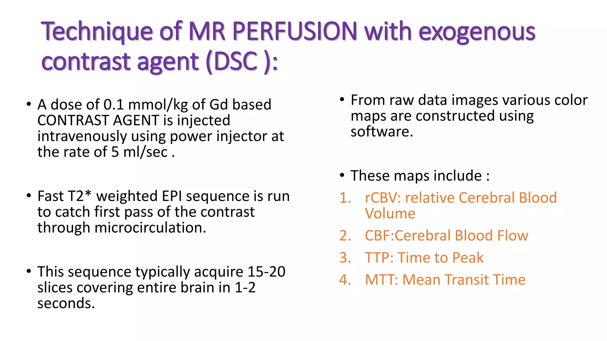 Technique of MR PERFUSION with exogenous
contrast agent (DSC ):
• A dose of 0.1 mmol/kg of Gd based
CONTRAST AGENT is injected
intravenously using power injector at
the rate of 5 ml/sec .
• Fast T2* weighted EPI sequence is run
to catch first pass of the contrast
through microcirculation.
• This sequence typically acquire 15-20
slices covering entire brain in 1-2
seconds.
• From raw data images various color
maps are constructed using
software.
• These maps include :
1. rCBV: relative Cerebral Blood
Volume
2. CBF:Cerebral Blood Flow
3. TTP: Time to Peak
4. MTT: Mean Transit Time
 