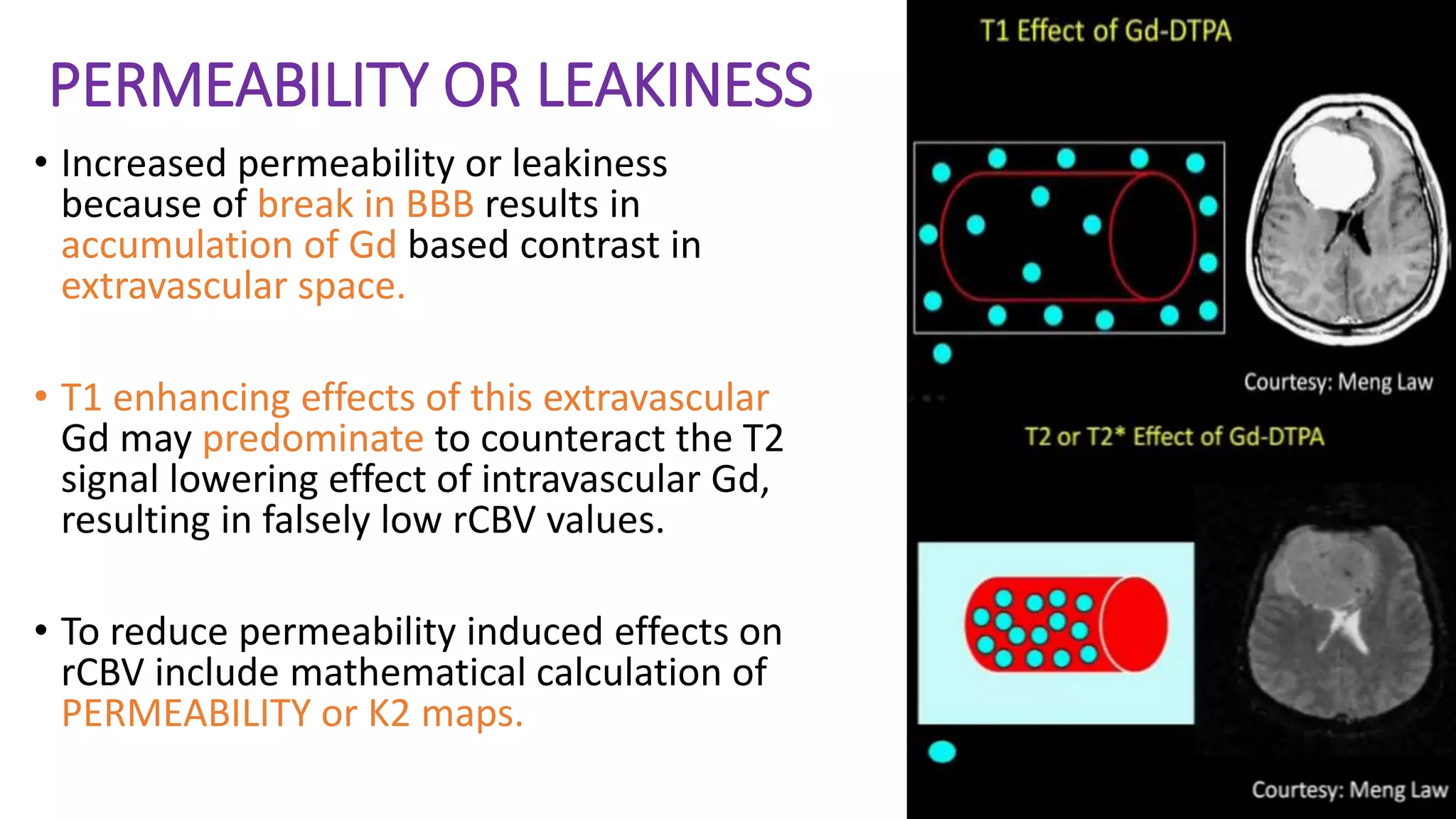 PERMEABILITY OR LEAKINESS
• Increased permeability or leakiness
because of break in BBB results in
accumulation of Gd based contrast in
extravascular space.
• T1 enhancing effects of this extravascular
Gd may predominate to counteract the T2
signal lowering effect of intravascular Gd,
resulting in falsely low rCBV values.
• To reduce permeability induced effects on
rCBV include mathematical calculation of
PERMEABILITY or K2 maps.
 