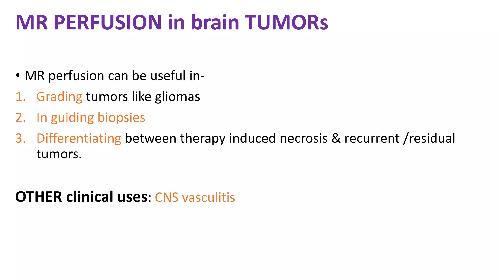 MR PERFUSION in brain TUMORs
• MR perfusion can be useful in-
1. Grading tumors like gliomas
2. In guiding biopsies
3. Differentiating between therapy induced necrosis & recurrent /residual
tumors.
OTHER clinical uses: CNS vasculitis
 