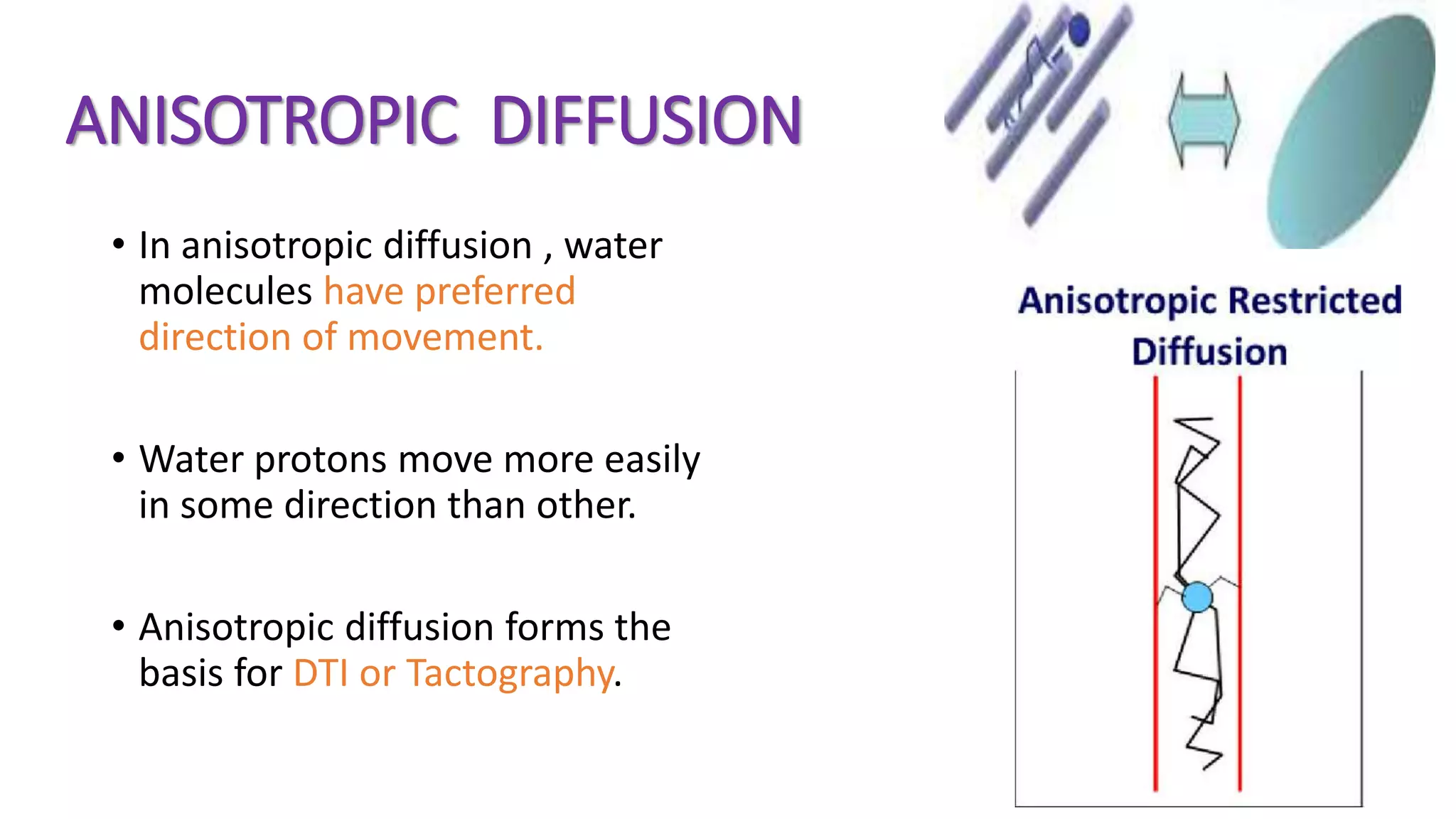 ANISOTROPIC DIFFUSION
• In anisotropic diffusion , water
molecules have preferred
direction of movement.
• Water protons move more easily
in some direction than other.
• Anisotropic diffusion forms the
basis for DTI or Tactography.
 