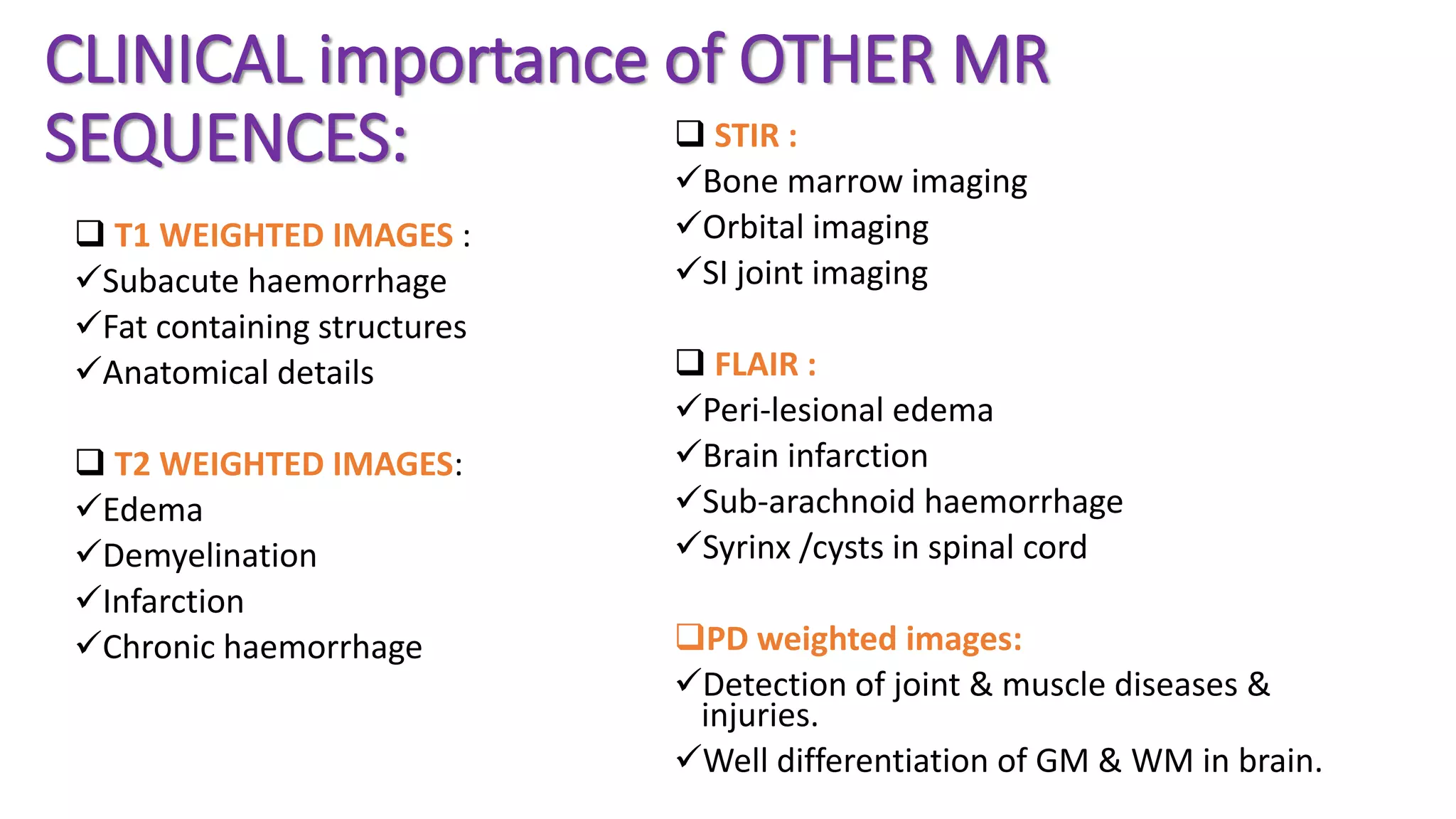 CLINICAL importance of OTHER MR
SEQUENCES:
 T1 WEIGHTED IMAGES :
Subacute haemorrhage
Fat containing structures
Anatomical details
 T2 WEIGHTED IMAGES:
Edema
Demyelination
Infarction
Chronic haemorrhage
 STIR :
Bone marrow imaging
Orbital imaging
SI joint imaging
 FLAIR :
Peri-lesional edema
Brain infarction
Sub-arachnoid haemorrhage
Syrinx /cysts in spinal cord
PD weighted images:
Detection of joint & muscle diseases &
injuries.
Well differentiation of GM & WM in brain.
 
