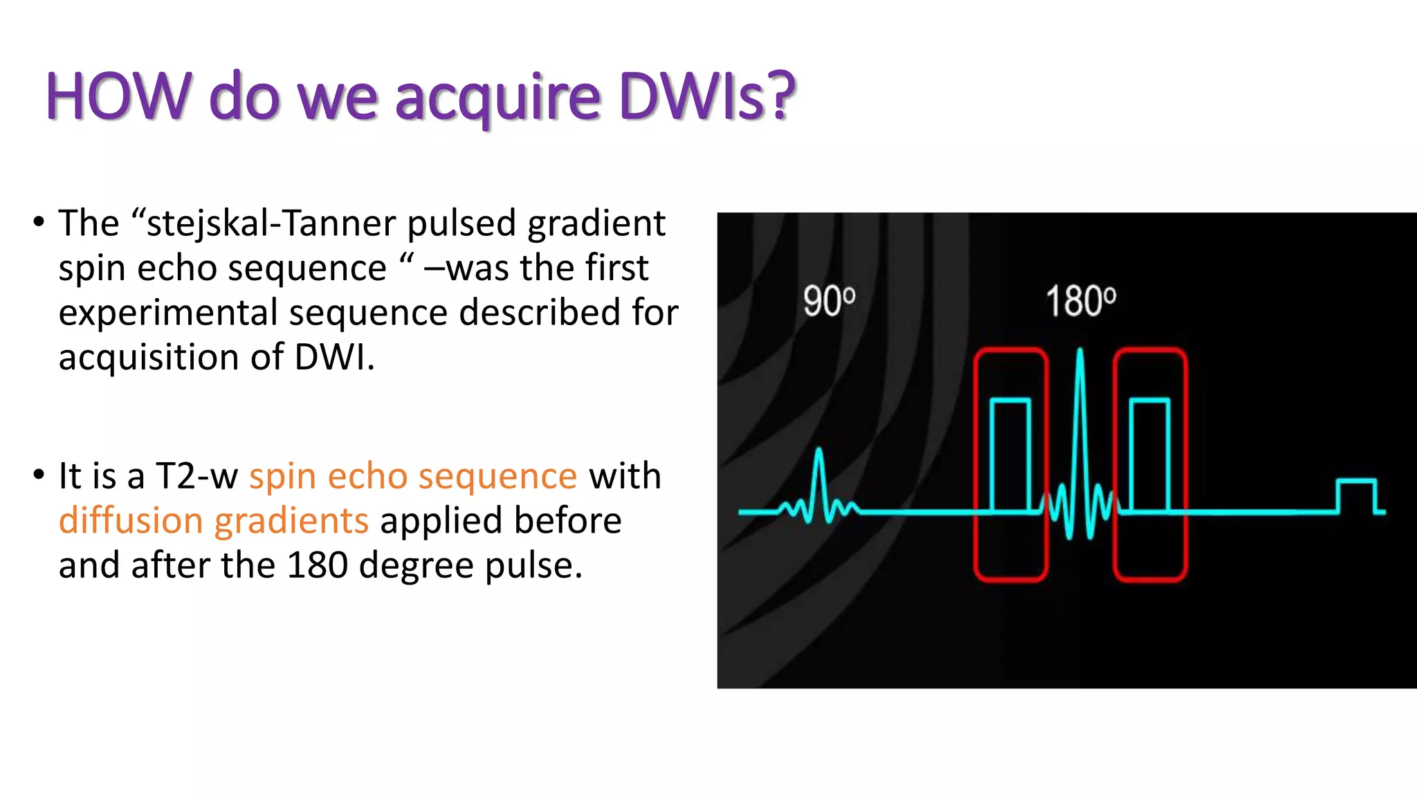 HOW do we acquire DWIs?
• The “stejskal-Tanner pulsed gradient
spin echo sequence “ –was the first
experimental sequence described for
acquisition of DWI.
• It is a T2-w spin echo sequence with
diffusion gradients applied before
and after the 180 degree pulse.
 