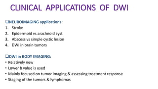 CLINICAL APPLICATIONS OF DWI
NEUROIMAGING applications :
1. Stroke
2. Epidermoid vs arachnoid cyst
3. Abscess vs simple cystic lesion
4. DWI in brain tumors
DWI in BODY IMAGING:
• Relatively new
• Lower b value is used
• Mainly focused on tumor imaging & assessing treatment response
• Staging of the tumors & lymphomas
 