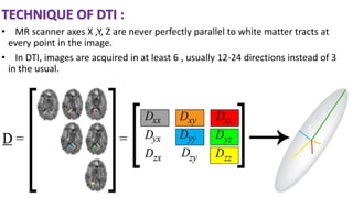 TECHNIQUE OF DTI :
• MR scanner axes X ,Y, Z are never perfectly parallel to white matter tracts at
every point in the image.
• In DTI, images are acquired in at least 6 , usually 12-24 directions instead of 3
in the usual.
 