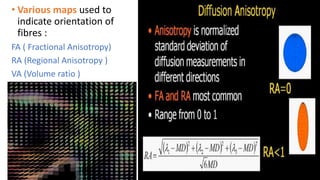 • Various maps used to
indicate orientation of
fibres :
FA ( Fractional Anisotropy)
RA (Regional Anisotropy )
VA (Volume ratio )
 