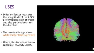 USES
• Diffusion Tensor measures
the magnitude of the ADC in
preferred direction of water
and also perpendicular to
the direction.
• The resultant image show
white matter tracts very well
• Hence, this technique is also
called as TRACTOGRAPHY.
 