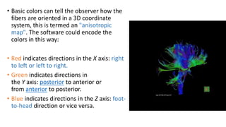 • Basic colors can tell the observer how the
fibers are oriented in a 3D coordinate
system, this is termed an "anisotropic
map". The software could encode the
colors in this way:
• Red indicates directions in the X axis: right
to left or left to right.
• Green indicates directions in
the Y axis: posterior to anterior or
from anterior to posterior.
• Blue indicates directions in the Z axis: foot-
to-head direction or vice versa.
 
