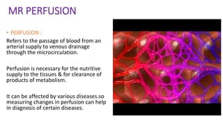 MR PERFUSION
• PERFUSION :
Refers to the passage of blood from an
arterial supply to venous drainage
through the microcirculation.
Perfusion is necessary for the nutritive
supply to the tissues & for clearance of
products of metabolism.
It can be affected by various diseases.so
measuring changes in perfusion can help
in diagnosis of certain diseases.
 