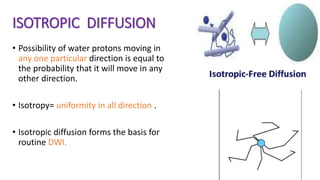ISOTROPIC DIFFUSION
• Possibility of water protons moving in
any one particular direction is equal to
the probability that it will move in any
other direction.
• Isotropy= uniformity in all direction .
• Isotropic diffusion forms the basis for
routine DWI.
 