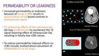 PERMEABILITY OR LEAKINESS
• Increased permeability or leakiness
because of break in BBB results in
accumulation of Gd based contrast in
extravascular space.
• T1 enhancing effects of this extravascular
Gd may predominate to counteract the T2
signal lowering effect of intravascular Gd,
resulting in falsely low rCBV values.
• To reduce permeability induced effects on
rCBV include mathematical calculation of
PERMEABILITY or K2 maps.
 