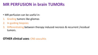 MR PERFUSION in brain TUMORs
• MR perfusion can be useful in-
1. Grading tumors like gliomas
2. In guiding biopsies
3. Differentiating between therapy induced necrosis & recurrent /residual
tumors.
OTHER clinical uses: CNS vasculitis
 
