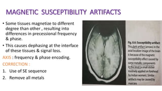 MAGNETIC SUSCEPTIBILITY ARTIFACTS
• Some tissues magnetize to different
degree than other , resulting into
differences in precessional frequency
& phase.
• This causes dephasing at the interface
of these tissues & signal loss.
AXIS : frequency & phase encoding.
CORRECTION :
1. Use of SE sequence
2. Remove all metals
 