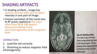 SHADING ARTIFACTS
• In shading artifacts , image has
uneven contrast with loss of signal
intensity in one part of image.
• Uneven excitation of the nuclei due
to RF pulses applied at flip angle
other than 90 & 180 degree ,
abnormal loading of the
coil,inhomogeneity of the magnetic
field.
CORRECTION :
1. Load the coil correctly
2. Shimming to reduce magnetic field
inhomogeneity.
 