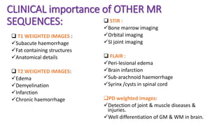 CLINICAL importance of OTHER MR
SEQUENCES:
 T1 WEIGHTED IMAGES :
Subacute haemorrhage
Fat containing structures
Anatomical details
 T2 WEIGHTED IMAGES:
Edema
Demyelination
Infarction
Chronic haemorrhage
 STIR :
Bone marrow imaging
Orbital imaging
SI joint imaging
 FLAIR :
Peri-lesional edema
Brain infarction
Sub-arachnoid haemorrhage
Syrinx /cysts in spinal cord
PD weighted images:
Detection of joint & muscle diseases &
injuries.
Well differentiation of GM & WM in brain.
 