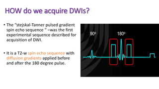 HOW do we acquire DWIs?
• The “stejskal-Tanner pulsed gradient
spin echo sequence “ –was the first
experimental sequence described for
acquisition of DWI.
• It is a T2-w spin echo sequence with
diffusion gradients applied before
and after the 180 degree pulse.
 