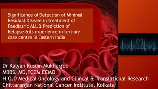 Significance of Detection of Minimal
Residual Disease in treatment of
Paediatric ALL & Prediction of
Relapse &its experience in tertiary
care centre in Eastern India
Dr Kalyan Kusum Mukherjee
MBBS, MD,FCCM,ECMO
H.O.D Medical Oncology and Clinical & Translational Research
Chittaranjan National Cancer Institute, Kolkata
 