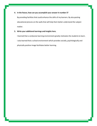 4. In the future, how can you accomplish your answer in number 3?
By providing facilities that could enhance the skills of my learners. By also posting
educational pictures on the walls that will help them better understand the subject
matter.
5. Write your additional learnings and insights here.
I learned that a conducive learning environment greatly motivates the students to learn.
I also learned that a school environment which provides socially, psychologically and
physically positive image facilitates better learning.
 