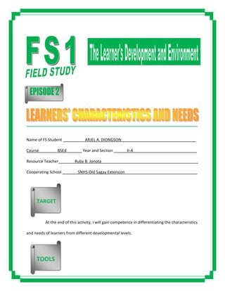 _____________________________________________________________________________________
Name of FS Student __________ARJEL A. DIONGSON__________________________________
Course ________BSEd_______ Year and Section ______II-A_____________________________
Resource Teacher _______Ruby B. Jonota____________________________________________
Cooperating School _______SNHS-Old Sagay Extension_________________________________
At the end of this activity, I will gain competence in differentiating the characteristics
and needs of learners from different developmental levels.
TARGET
TOOLS
 