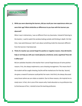 1. While you were observing the learners, did you recall your own experiences when you
were their age? What similarities or differences to you have with the learners you
observed?
When I was in elementary, I was so different from my classmates. Instead of listening to
the teacher, I used to watch the window looking outside and thinking in depth. On that
time, I was weird because I don’t care about something inside the classroom different
from the learners I had observed.
2. Think of a teacher you cannot forget for positive or negative reasons. How did she/he
help or not help you with your needs (physical, emotional, social, cognitive)? How did
it affect you?
Ma’am Jackielee Anacleto is the teacher that I cannot forget because of some positive
reasons. First, she always implements a zero-cheating management. This means that if
the student will be caught cheating, he/she will be marked zero for that day. Second,
she gives a reward if someone could perfect her exam. And third, she always discussed
every lesson where we can relate as students. Due to these reasons, she inspired me to
study more. In fact, she is one of the reasons why I took education as my profession due
to that because of her, I started to love the teaching profession.
REFLECTIONS
 