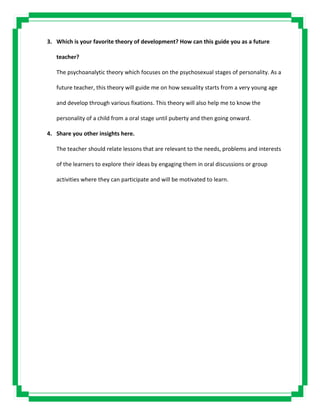 3. Which is your favorite theory of development? How can this guide you as a future
teacher?
The psychoanalytic theory which focuses on the psychosexual stages of personality. As a
future teacher, this theory will guide me on how sexuality starts from a very young age
and develop through various fixations. This theory will also help me to know the
personality of a child from a oral stage until puberty and then going onward.
4. Share you other insights here.
The teacher should relate lessons that are relevant to the needs, problems and interests
of the learners to explore their ideas by engaging them in oral discussions or group
activities where they can participate and will be motivated to learn.
 