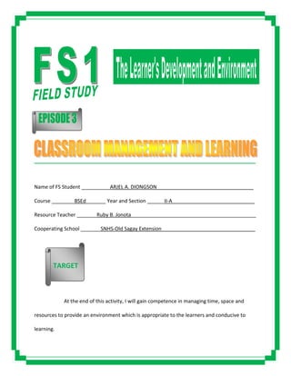 _____________________________________________________________________________________
Name of FS Student __________ARJEL A. DIONGSON__________________________________
Course ________BSEd_______ Year and Section ______II-A_____________________________
Resource Teacher _______Ruby B. Jonota____________________________________________
Cooperating School _______SNHS-Old Sagay Extension_________________________________
At the end of this activity, I will gain competence in managing time, space and
resources to provide an environment which is appropriate to the learners and conducive to
learning.
TARGET
 