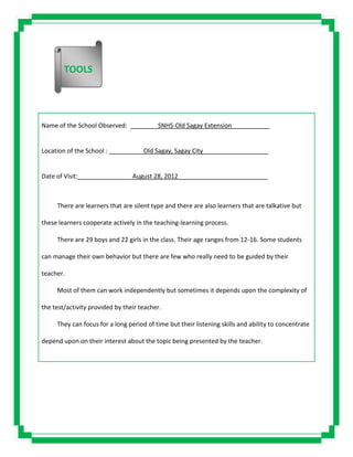 Name of the School Observed: ________SNHS-Old Sagay Extension___________
Location of the School : __________Old Sagay, Sagay City___________________
Date of Visit: __________ August 28, 2012__________________________
There are learners that are silent type and there are also learners that are talkative but
these learners cooperate actively in the teaching-learning process.
There are 29 boys and 22 girls in the class. Their age ranges from 12-16. Some students
can manage their own behavior but there are few who really need to be guided by their
teacher.
Most of them can work independently but sometimes it depends upon the complexity of
the test/activity provided by their teacher.
They can focus for a long period of time but their listening skills and ability to concentrate
depend upon on their interest about the topic being presented by the teacher.
TOOLS
 