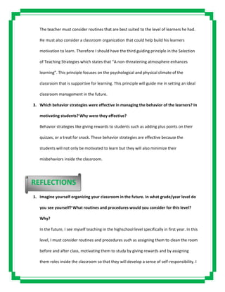 The teacher must consider routines that are best suited to the level of learners he had.
He must also consider a classroom organization that could help build his learners
motivation to learn. Therefore I should have the third guiding principle in the Selection
of Teaching Strategies which states that “A non-threatening atmosphere enhances
learning”. This principle focuses on the psychological and physical climate of the
classroom that is supportive for learning. This principle will guide me in setting an ideal
classroom management in the future.
3. Which behavior strategies were effective in managing the behavior of the learners? In
motivating students? Why were they effective?
Behavior strategies like giving rewards to students such as adding plus points on their
quizzes, or a treat for snack. These behavior strategies are effective because the
students will not only be motivated to learn but they will also minimize their
misbehaviors inside the classroom.
1. Imagine yourself organizing your classroom in the future. In what grade/year level do
you see yourself? What routines and procedures would you consider for this level?
Why?
In the future, I see myself teaching in the highschool level specifically in first year. In this
level, I must consider routines and procedures such as assigning them to clean the room
before and after class, motivating them to study by giving rewards and by assigning
them roles inside the classroom so that they will develop a sense of self-responsibility. I
REFLECTIONS
 