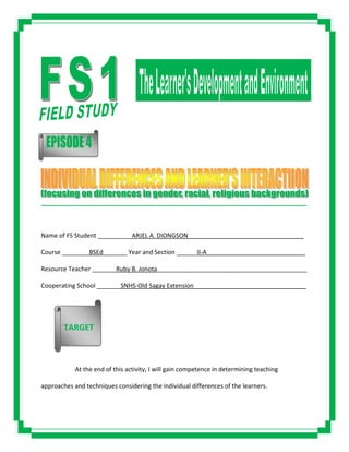 _____________________________________________________________________________________
Name of FS Student __________ARJEL A. DIONGSON__________________________________
Course ________BSEd_______ Year and Section ______II-A_____________________________
Resource Teacher _______Ruby B. Jonota____________________________________________
Cooperating School _______SNHS-Old Sagay Extension_________________________________
At the end of this activity, I will gain competence in determining teaching
approaches and techniques considering the individual differences of the learners.
TARGET
 