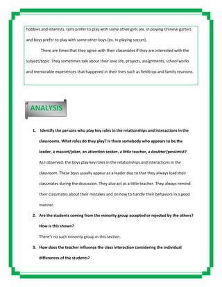 hobbies and interests. Girls prefer to play with some other girls (ex. In playing Chinese garter)
and boys prefer to play with some other boys (ex. In playing soccer).
There are times that they agree with their classmates if they are interested with the
subject/topic. They sometimes talk about their love life, projects, assignments, school works
and memorable experiences that happened in their lives such as fieldtrips and family reunions.
1. Identify the persons who play key roles in the relationships and interactions in the
classrooms. What roles do they play? Is there somebody who appears to be the
leader, a mascot/joker, an attention seeker, a little teacher, a doubter/pessimist?
As I observed, the boys play key roles in the relationships and interactions in the
classroom. These boys usually appear as a leader due to that they always lead their
classmates during the discussion. They also act as a little teacher. They always remind
their classmates about their mistakes and on how to handle their behaviors in a good
manner.
2. Are the students coming from the minority group accepted or rejected by the others?
How is this shown?
There’s no such minority group in this section.
3. How does the teacher influence the class interaction considering the individual
differences of the students?
ANALYSIS
 