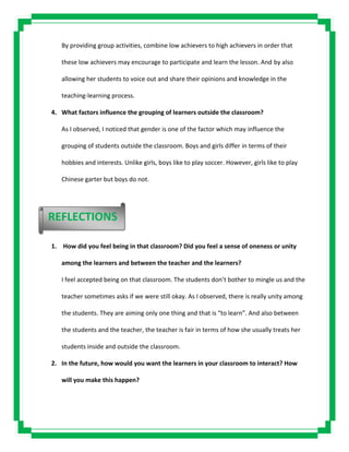 By providing group activities, combine low achievers to high achievers in order that
these low achievers may encourage to participate and learn the lesson. And by also
allowing her students to voice out and share their opinions and knowledge in the
teaching-learning process.
4. What factors influence the grouping of learners outside the classroom?
As I observed, I noticed that gender is one of the factor which may influence the
grouping of students outside the classroom. Boys and girls differ in terms of their
hobbies and interests. Unlike girls, boys like to play soccer. However, girls like to play
Chinese garter but boys do not.
1. How did you feel being in that classroom? Did you feel a sense of oneness or unity
among the learners and between the teacher and the learners?
I feel accepted being on that classroom. The students don’t bother to mingle us and the
teacher sometimes asks if we were still okay. As I observed, there is really unity among
the students. They are aiming only one thing and that is “to learn”. And also between
the students and the teacher, the teacher is fair in terms of how she usually treats her
students inside and outside the classroom.
2. In the future, how would you want the learners in your classroom to interact? How
will you make this happen?
REFLECTIONS
 